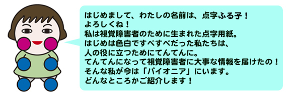 はじめまして、わたしの名前は、点字ふるこ！よろしくね！
私は視覚障害者のために生まれた点字用紙。はじめは色白ですべすべだった私たちは、人の役
に立つためにてんてんに。てんてんになって視覚障害者に大事な情報を届けた
の！そんな私が今は「パイオニア」にいます。どんなところかご紹介します！