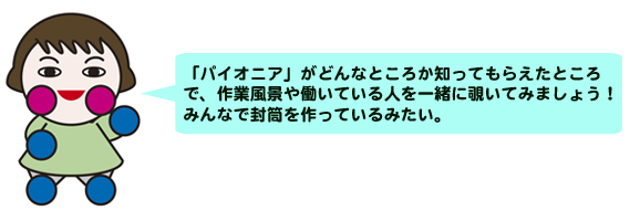 「パイオニア」がどんなところか知ってもらえたところで、作業風景や
働いている人を一緒に覗いてみましょう！<br>
みんなで封筒を作っているみたい。