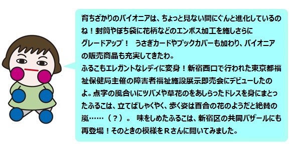 育ちざかりのパイオニアは、ちょっと見ない間にぐんと進化しているのね！
封筒やぽち袋に花柄などのエンボス加工を施しさらにグレードアップ！
パイオニアの販売商品も充実してきたわ。
ふるこもエレガントなレディに変身!
新宿西口で行われた東京都福祉保健局主催の障害者福祉施設展示即売会にデビューしたのよ。点字の風合いにツバメや草花のをあしらったドレスを身にまとったふるこは、立てばしゃくやく、歩く姿は百合の花のようだと絶賛の嵐……（？）。
味をしめたふるこは、新宿区の共同バザールにも再登場！
そのときの模様をＲさんに聞いてみました。