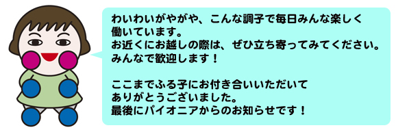 わいわいがやがや、こんな調子で毎日みんな楽しく働いています。おちか
くにお越しの際は、ぜひ立ち寄ってみてください。みんなで歓迎します！

ここまでふるこにお付き合いいただいてありがとうございました。最後にパイオニ
アからのお知らせです！